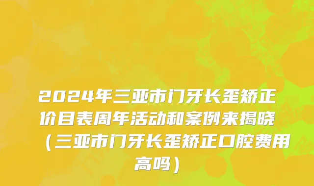 2024年三亚市门牙长歪矫正价目表周年活动和案例来揭晓（三亚市门牙长歪矫正口腔费用高吗）