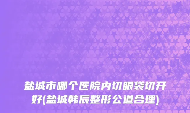 盐城市哪个医院内切眼袋切开好(盐城韩辰整形公道合理)
