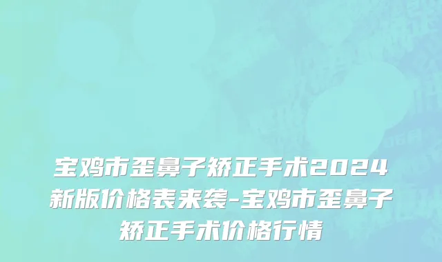 宝鸡市歪鼻子矫正手术2024新版价格表来袭-宝鸡市歪鼻子矫正手术价格行情