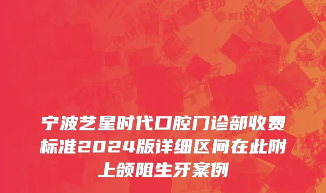 宁波艺星时代口腔门诊部收费标准2024版详细区间在此附上颌阻生牙案例
