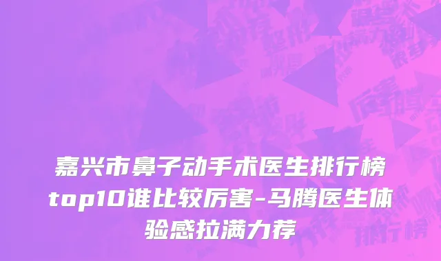 嘉兴市鼻子动手术医生排行榜top10谁比较厉害-马腾医生体验感拉满力荐