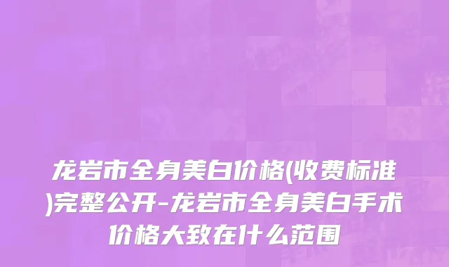 龙岩市全身美白价格(收费标准)完整公开-龙岩市全身美白手术价格大致在什么范围