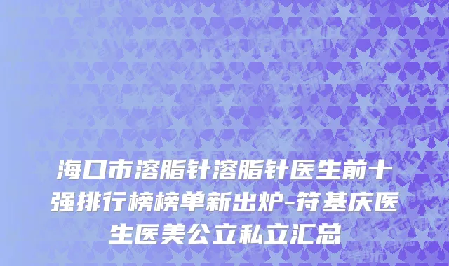 海口市溶脂针溶脂针医生前十强排行榜榜单新出炉-符基庆医生医美公立私立汇总