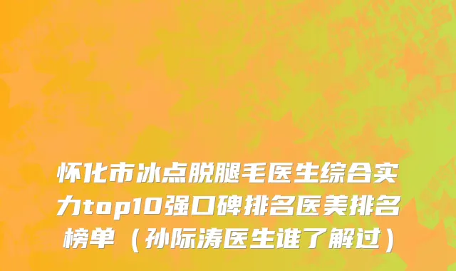 怀化市冰点脱腿毛医生综合实力top10强口碑排名医美排名榜单（孙际涛医生谁了解过）