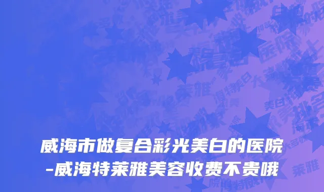 威海市做复合彩光美白的医院-威海特莱雅美容收费不贵哦