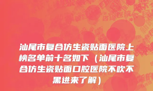 汕尾市复合仿生瓷贴面医院上榜名单前十名如下（汕尾市复合仿生瓷贴面口腔医院不吹不黑进来了解）