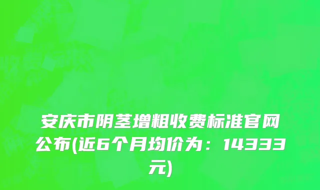 安庆市阴茎增粗收费标准官网公布(近6个月均价为：14333元)
