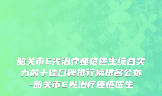 韶关市E光治疗痤疮医生综合实力前十佳口碑排行榜排名公布-韶关市E光治疗痤疮医生