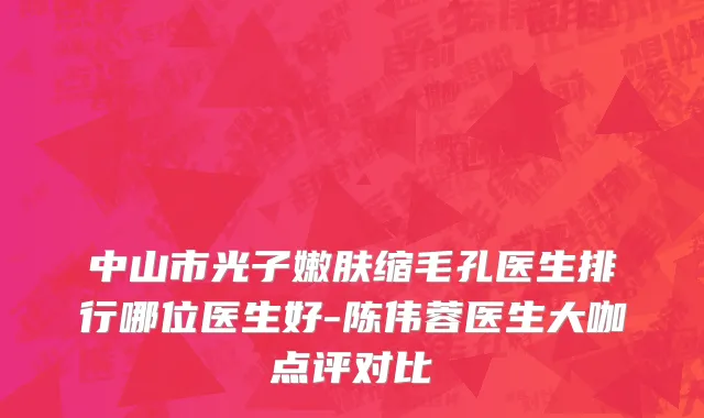 中山市光子嫩肤缩毛孔医生排行哪位医生好-陈伟蓉医生大咖点评对比