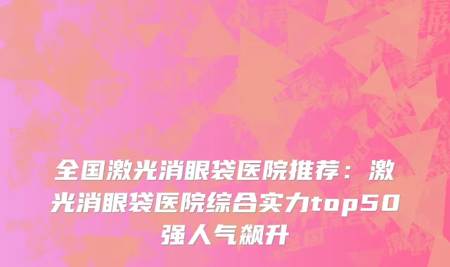 全国激光消眼袋医院推荐：激光消眼袋医院综合实力top50强人气飙升