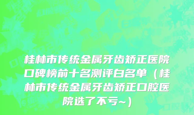 桂林市传统金属牙齿矫正医院口碑榜前十名测评白名单（桂林市传统金属牙齿矫正口腔医院选了不亏~）