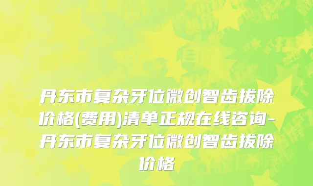 丹东市复杂牙位微创智齿拔除价格(费用)清单正规在线咨询-丹东市复杂牙位微创智齿拔除价格