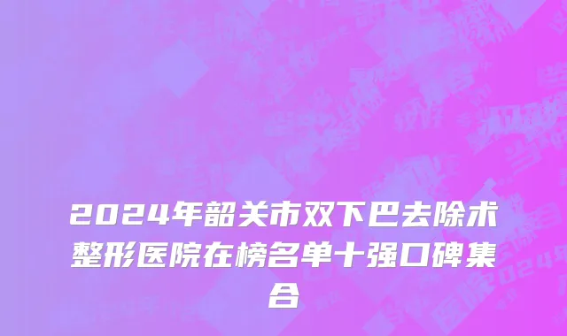 2024年韶关市双下巴去除术整形医院在榜名单十强口碑集合