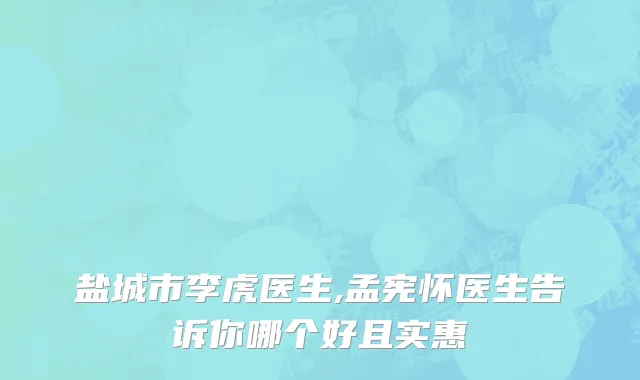盐城市李虎医生,孟宪怀医生告诉你哪个好且实惠