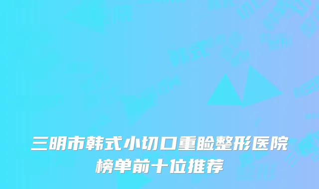 三明市韩式小切口重睑整形医院榜单前十位推荐