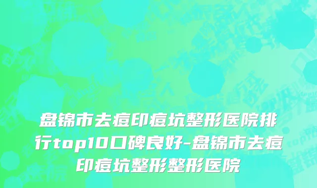 盘锦市去痘印痘坑整形医院排行top10口碑良好-盘锦市去痘印痘坑整形整形医院