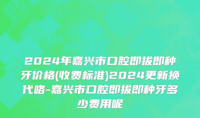 2024年嘉兴市口腔即拔即种牙价格(收费标准)2024更新换代咯-嘉兴市口腔即拔即种牙多少费用呢