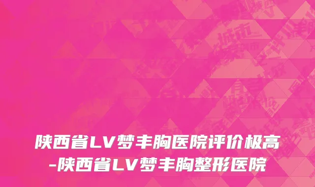 陕西省LV梦丰胸医院评价极高-陕西省LV梦丰胸整形医院