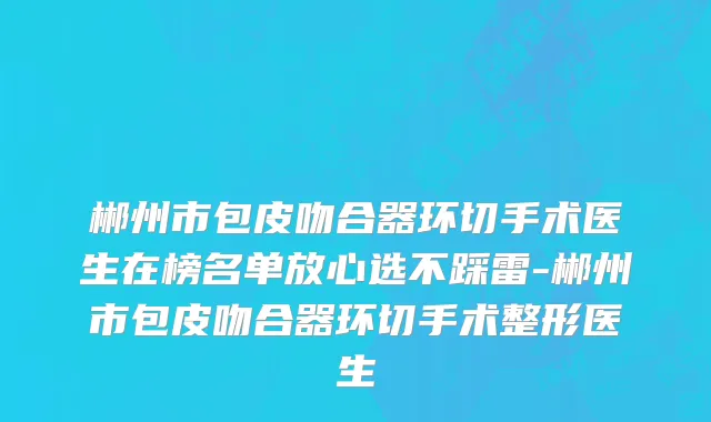 郴州市包皮吻合器环切手术医生在榜名单放心选不踩雷-郴州市包皮吻合器环切手术整形医生