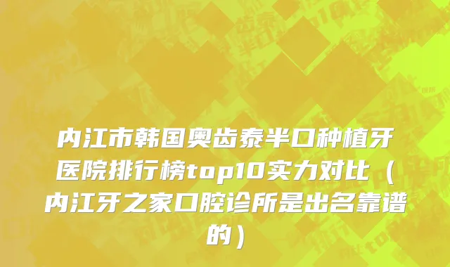内江市韩国奥齿泰半口种植牙医院排行榜top10实力对比（内江牙之家口腔诊所是出名靠谱的）