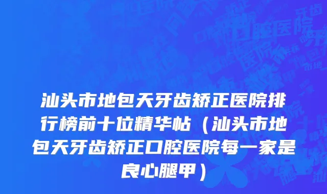 汕头市地包天牙齿矫正医院排行榜前十位精华帖（汕头市地包天牙齿矫正口腔医院每一家是良心腿甲）