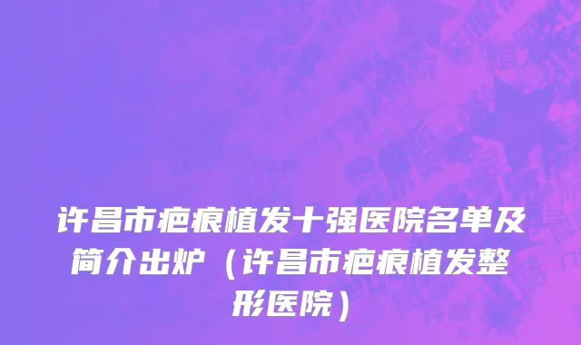 许昌市疤痕植发十强医院名单及简介出炉（许昌市疤痕植发整形医院）
