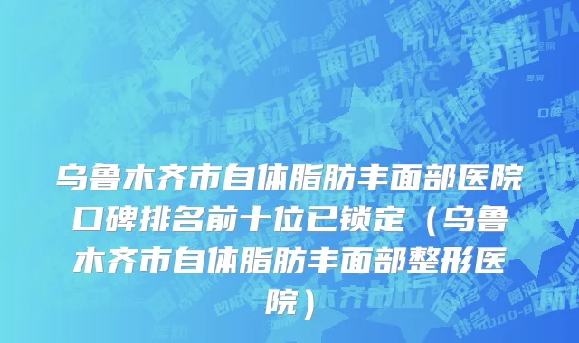 乌鲁木齐市自体脂肪丰面部医院口碑排名前十位已锁定（乌鲁木齐市自体脂肪丰面部整形医院）
