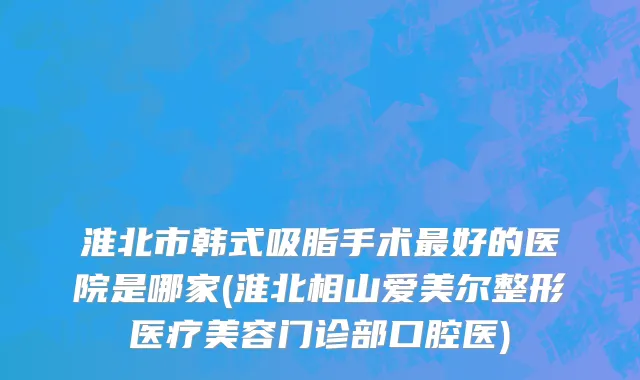 淮北市韩式吸脂手术最好的医院是哪家(淮北相山爱美尔整形医疗美容门诊部口腔医)