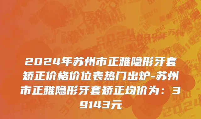 2024年苏州市正雅隐形牙套矫正价格价位表热门出炉-苏州市正雅隐形牙套矫正均价为：39143元