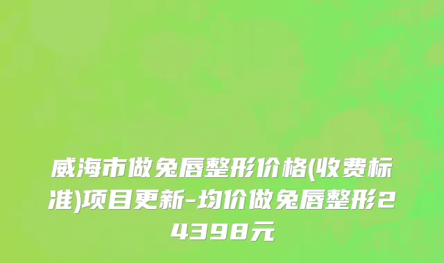 威海市做兔唇整形价格(收费标准)项目更新-均价做兔唇整形24398元