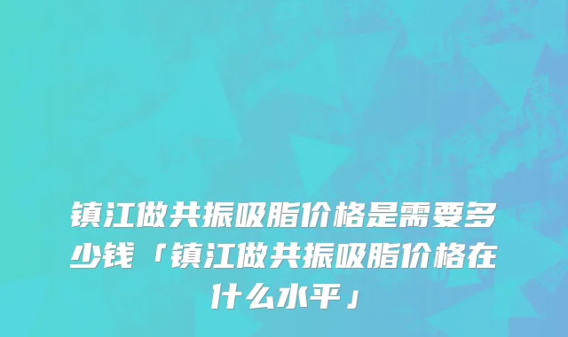 镇江做共振吸脂价格是需要多少钱「镇江做共振吸脂价格在什么水平」