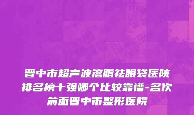 晋中市超声波溶脂祛眼袋医院排名榜十强哪个比较靠谱-名次前面晋中市整形医院