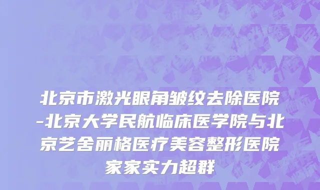 北京市激光眼角皱纹去除医院-北京大学民航临床医学院与北京艺舍丽格医疗美容整形医院家家实力超群
