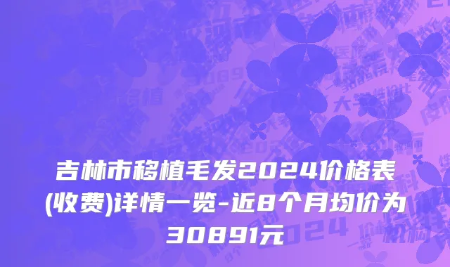 吉林市移植毛发2024价格表(收费)详情一览-近8个月均价为30891元