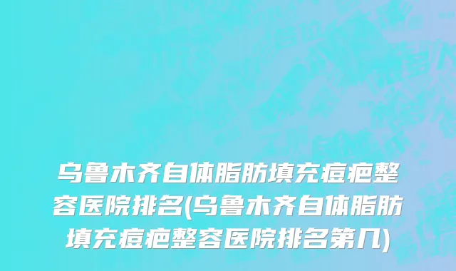 乌鲁木齐自体脂肪填充痘疤整容医院排名(乌鲁木齐自体脂肪填充痘疤整容医院排名第几)
