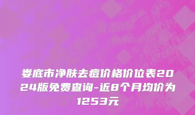 娄底市净肤去痘价格价位表2024版免费查询-近8个月均价为1253元