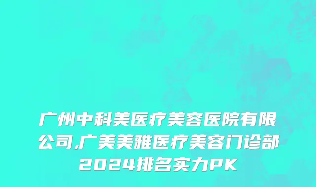 广州中科美医疗美容医院有限公司,广美美雅医疗美容门诊部2024排名实力PK