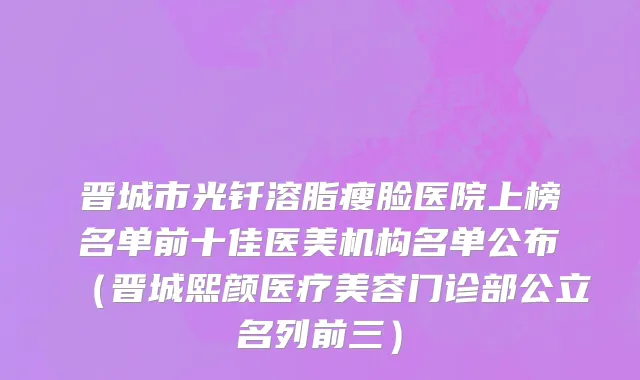 晋城市光钎溶脂瘦脸医院上榜名单前十佳医美机构名单公布（晋城熙颜医疗美容门诊部公立名列前三）