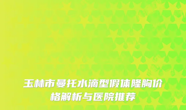 玉林市曼托水滴型假体隆胸价格解析与医院推荐