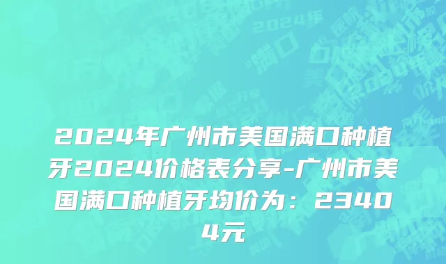 2024年广州市美国满口种植牙2024价格表分享-广州市美国满口种植牙均价为：23404元