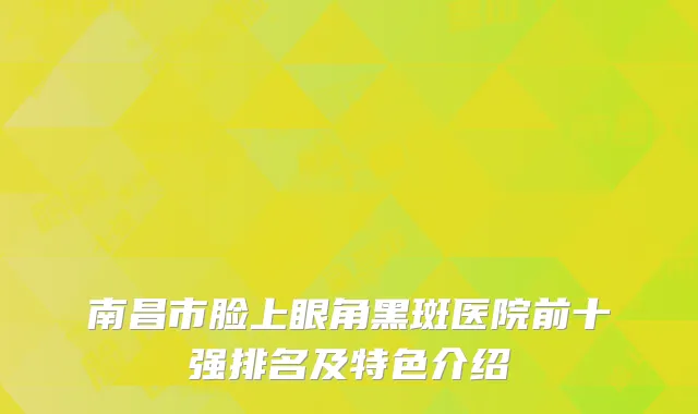 南昌市脸上眼角黑斑医院前十强排名及特色介绍