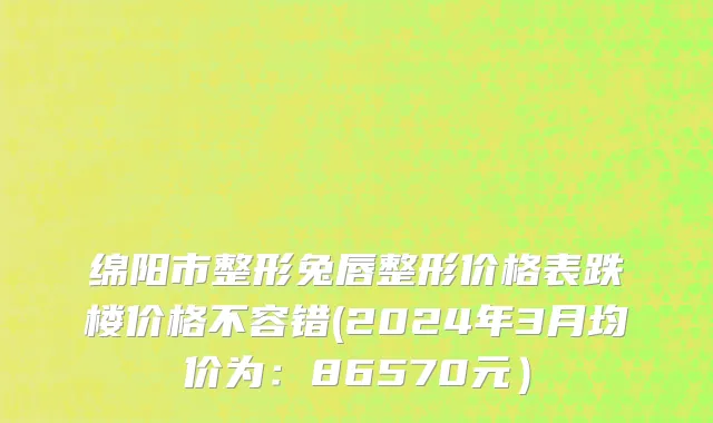 绵阳市整形兔唇整形价格表跌楼价格不容错(2024年3月均价为：86570元）