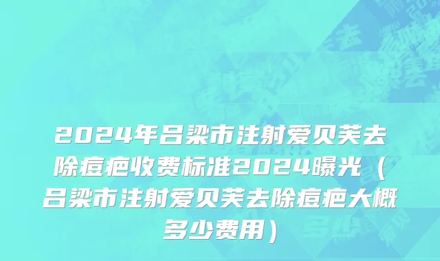 2024年吕梁市注射爱贝芙去除痘疤收费标准2024曝光（吕梁市注射爱贝芙去除痘疤大概多少费用）