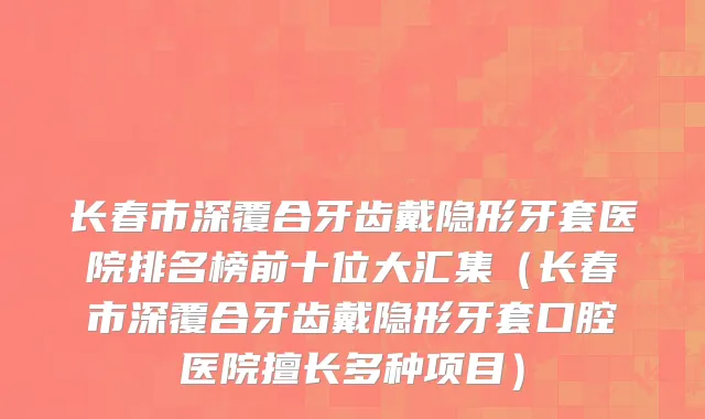 长春市深覆合牙齿戴隐形牙套医院排名榜前十位大汇集（长春市深覆合牙齿戴隐形牙套口腔医院擅长多种项目）