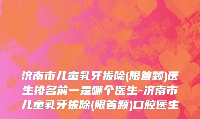 济南市儿童乳牙拔除(限首颗)医生排名前一是哪个医生-济南市儿童乳牙拔除(限首颗)口腔医生