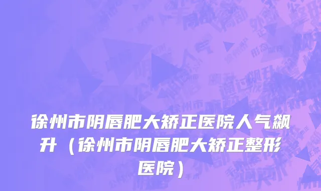 徐州市阴唇肥大矫正医院人气飙升（徐州市阴唇肥大矫正整形医院）