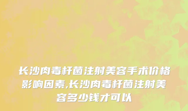 长沙肉毒杆菌注射美容手术价格影响因素,长沙肉毒杆菌注射美容多少钱才可以