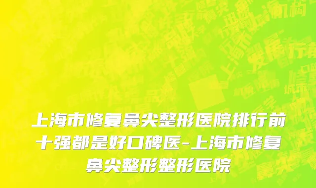 上海市修复鼻尖整形医院排行前十强都是好口碑医-上海市修复鼻尖整形整形医院