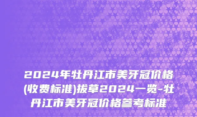 2024年牡丹江市美牙冠价格(收费标准)拔草2024一览-牡丹江市美牙冠价格参考标准