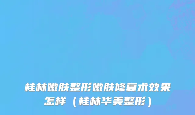 桂林嫩肤整形嫩肤修复术效果怎样（桂林华美整形）